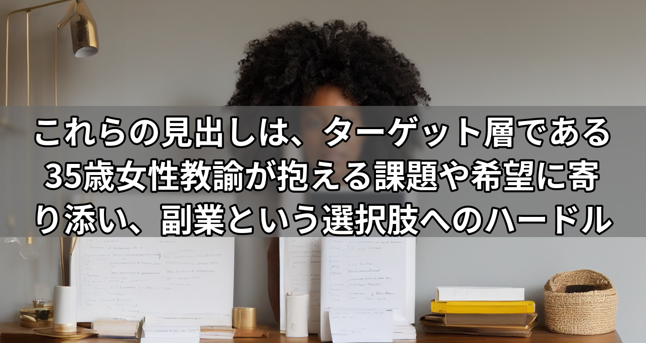 これらの見出しは、ターゲット層である35歳女性教諭が抱える課題や希望に寄り添い、副業という選択肢へのハードルを下げる効果があると思います。