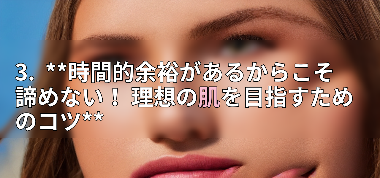 3.  **時間的余裕があるからこそ諦めない！ 理想の肌を目指すためのコツ**の画像